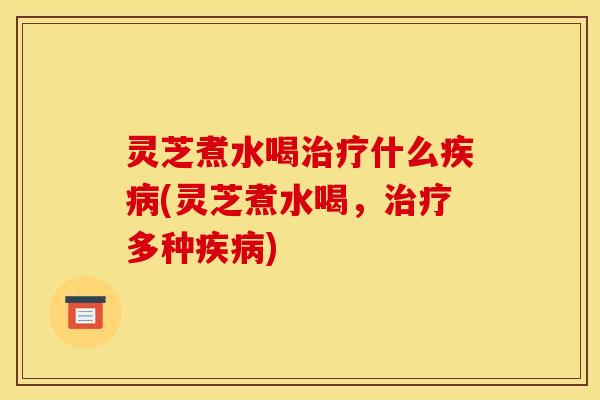 灵芝煮水喝治疗什么疾病(灵芝煮水喝,治疗多种疾病)