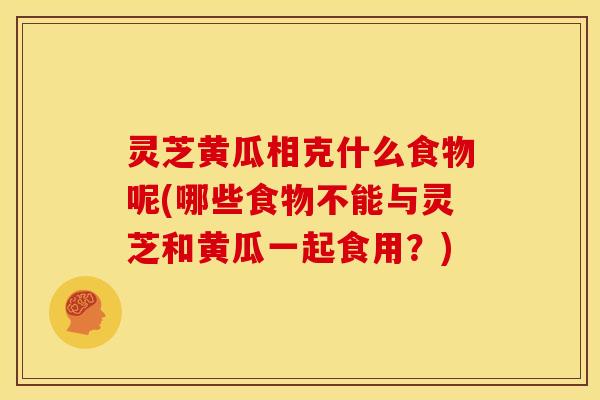 灵芝黄瓜相克什么食物呢(哪些食物不能与灵芝和黄瓜一起食用？)