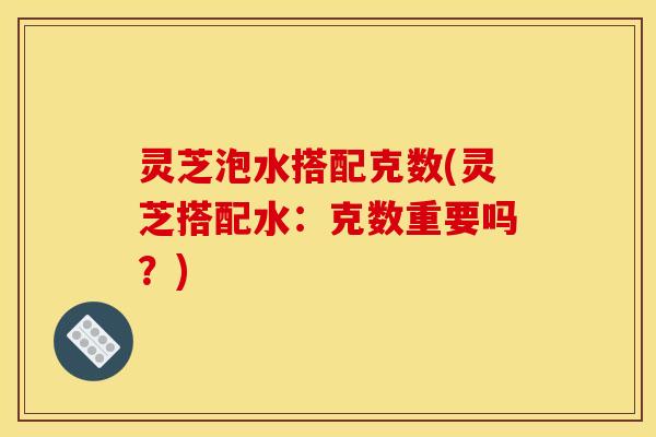 灵芝泡水搭配克数(灵芝搭配水:克数重要吗?)