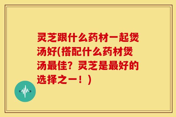 灵芝跟什么药材一起煲汤好(搭配什么药材煲汤最佳?灵芝是最好的选择之一!)