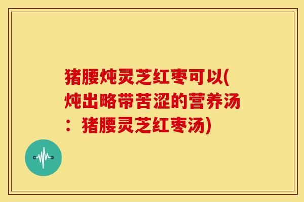猪腰炖灵芝红枣可以(炖出略带苦涩的营养汤:猪腰灵芝红枣汤)
