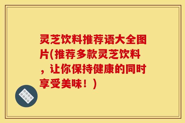 灵芝饮料推荐语大全图片(推荐多款灵芝饮料,让你保持健康的同时享受美味!)