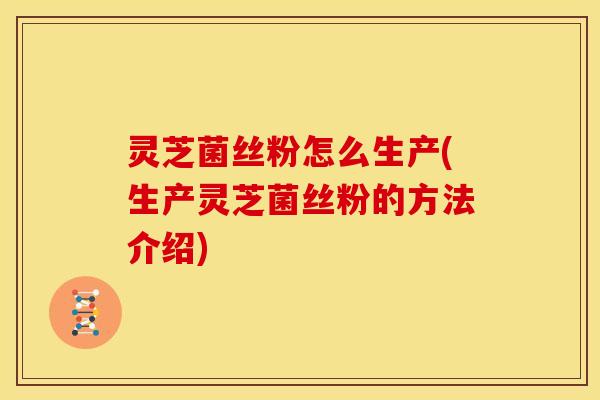 灵芝菌丝粉怎么生产(生产灵芝菌丝粉的方法介绍)