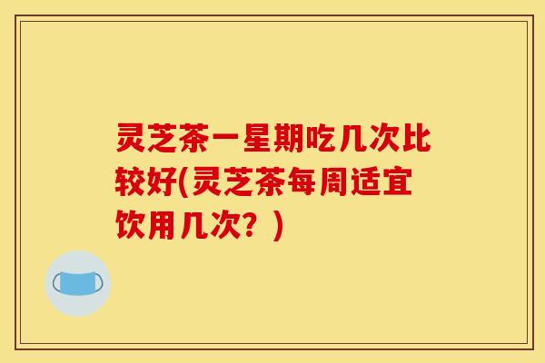 灵芝茶一星期吃几次比较好(灵芝茶每周适宜饮用几次?)