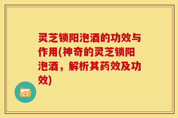 灵芝锁阳泡酒的功效与作用(神奇的灵芝锁阳泡酒，解析其药效及功效)