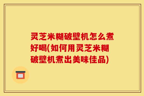 灵芝米糊破壁机怎么煮好喝(如何用灵芝米糊破壁机煮出美味佳品)