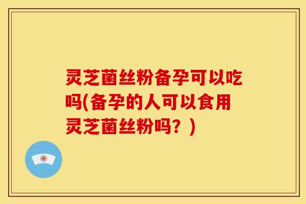 灵芝菌丝粉备孕可以吃吗(备孕的人可以食用灵芝菌丝粉吗？)