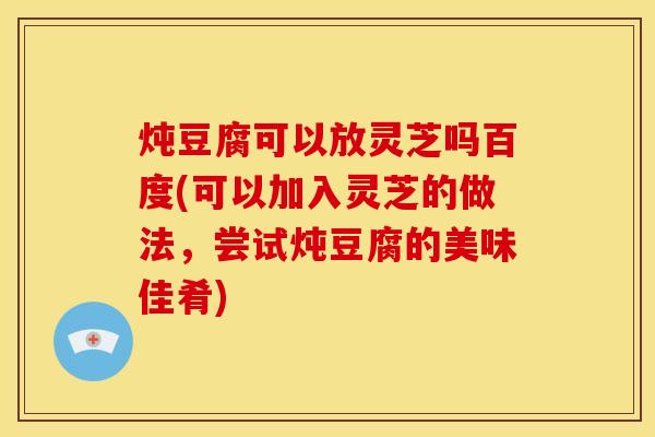 炖豆腐可以放灵芝吗百度(可以加入灵芝的做法,尝试炖豆腐的美味佳肴)