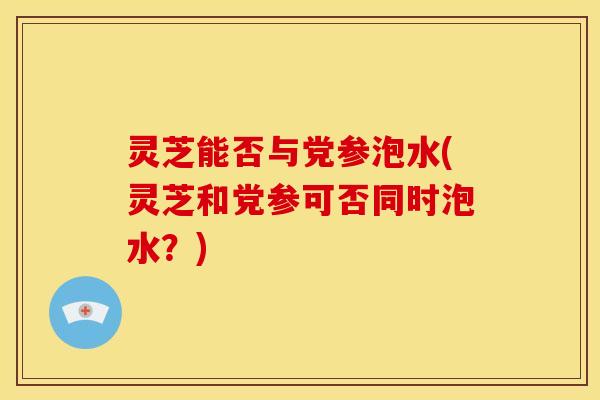 灵芝能否与党参泡水(灵芝和党参可否同时泡水？)