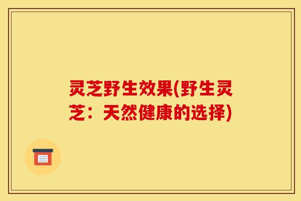 灵芝野生效果(野生灵芝:天然健康的选择)