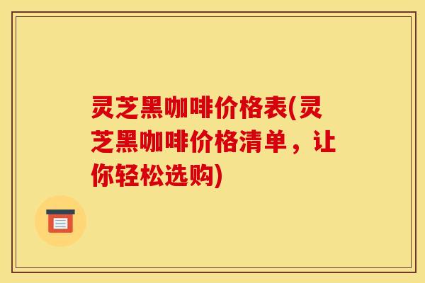 灵芝黑咖啡价格表(灵芝黑咖啡价格清单，让你轻松选购)