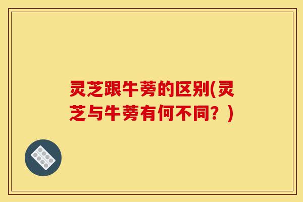 灵芝跟牛蒡的区别(灵芝与牛蒡有何不同?)