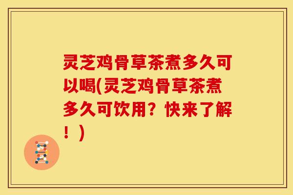 灵芝鸡骨草茶煮多久可以喝(灵芝鸡骨草茶煮多久可饮用?快来了解!)