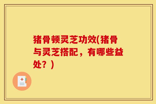 猪骨顿灵芝功效(猪骨与灵芝搭配,有哪些益处?)