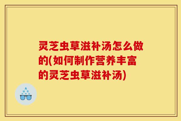 灵芝虫草滋补汤怎么做的(如何制作营养丰富的灵芝虫草滋补汤)