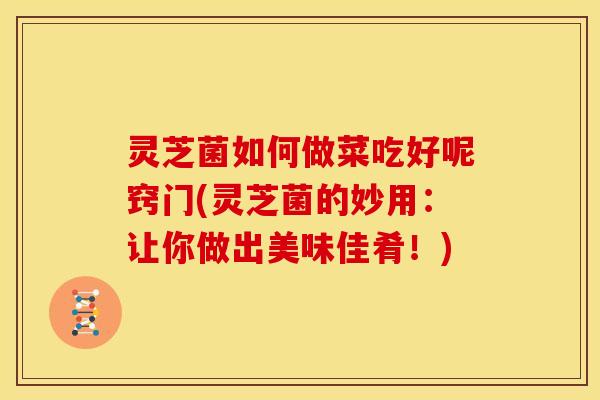 灵芝菌如何做菜吃好呢窍门(灵芝菌的妙用：让你做出美味佳肴！)
