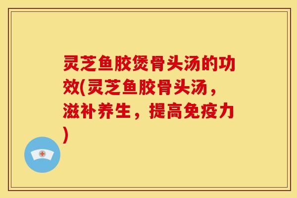 灵芝鱼胶煲骨头汤的功效(灵芝鱼胶骨头汤，滋补养生，提高免疫力)