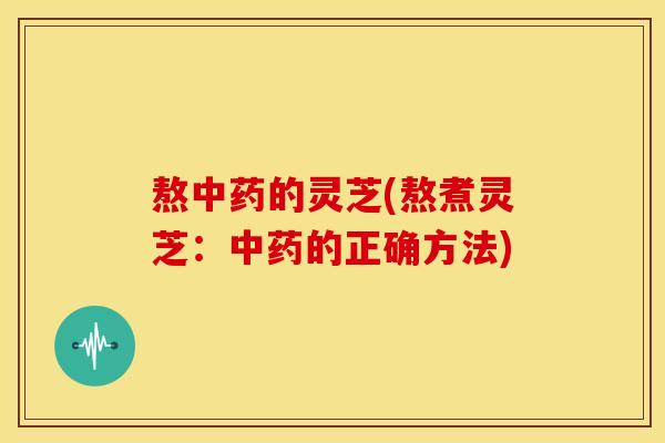 熬中药的灵芝(熬煮灵芝:中药的正确方法)