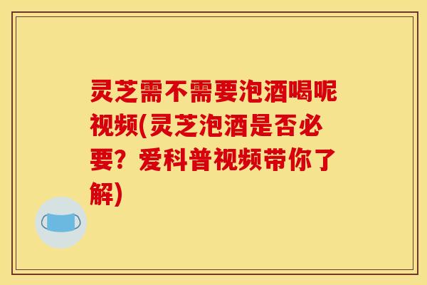 灵芝需不需要泡酒喝呢视频(灵芝泡酒是否必要?爱科普视频带你了解)