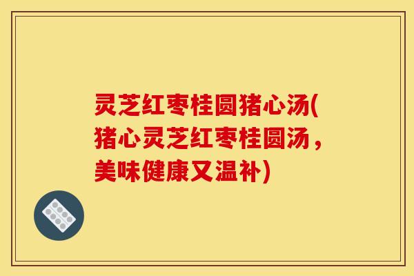 灵芝红枣桂圆猪心汤(猪心灵芝红枣桂圆汤,美味健康又温补)