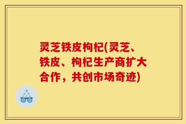 灵芝铁皮枸杞(灵芝、铁皮、枸杞生产商扩大合作,共创市场奇迹)