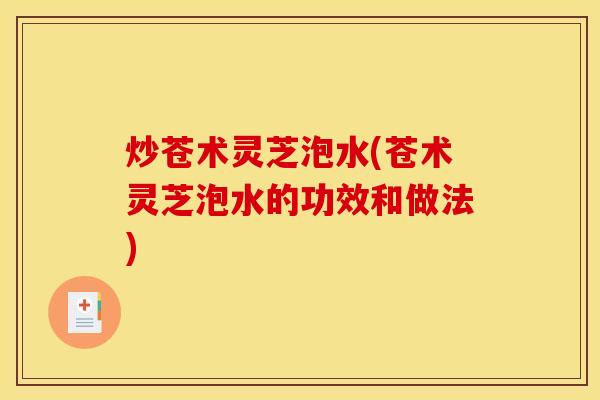 炒苍术灵芝泡水(苍术灵芝泡水的功效和做法)