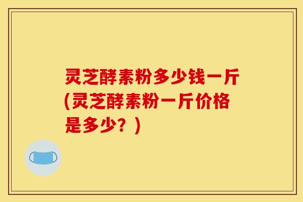 灵芝酵素粉多少钱一斤(灵芝酵素粉一斤价格是多少?)