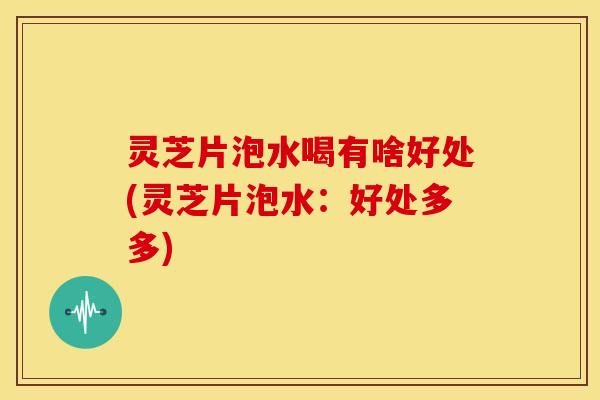 灵芝片泡水喝有啥好处(灵芝片泡水:好处多多)