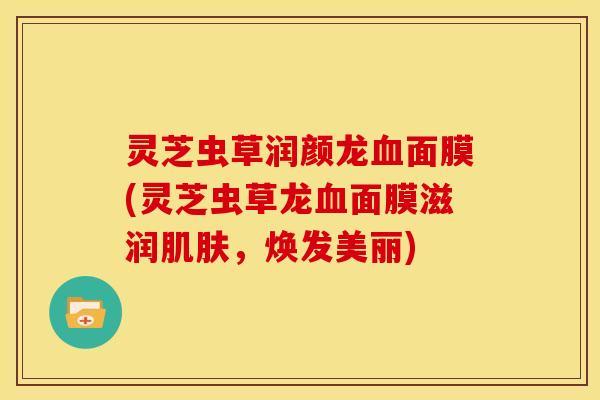 灵芝虫草润颜龙血面膜(灵芝虫草龙血面膜滋润肌肤,焕发美丽)
