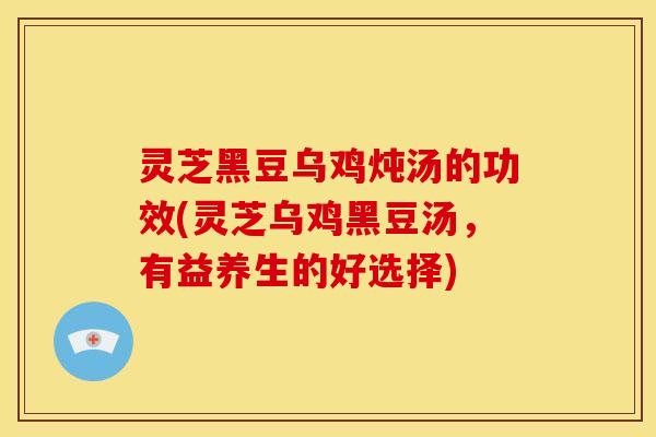 灵芝黑豆乌鸡炖汤的功效(灵芝乌鸡黑豆汤,有益养生的好选择)