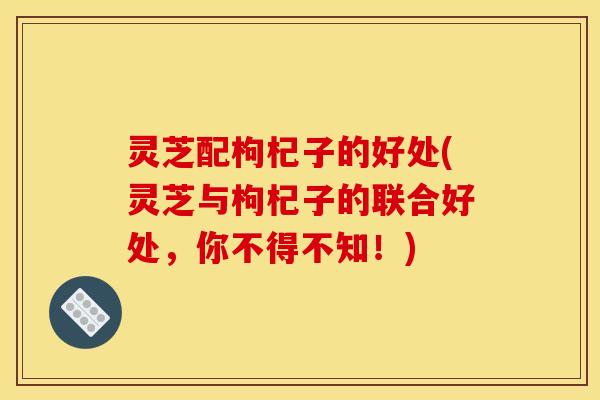 灵芝配枸杞子的好处(灵芝与枸杞子的联合好处,你不得不知!)