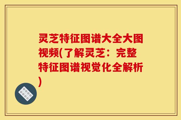 灵芝特征图谱大全大图视频(了解灵芝:完整特征图谱视觉化全解析)