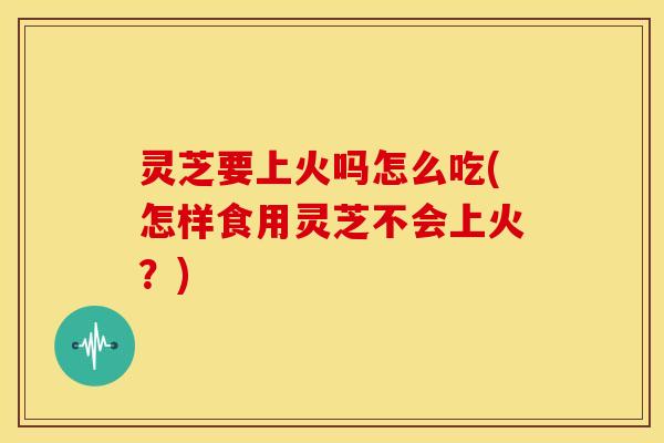灵芝要上火吗怎么吃(怎样食用灵芝不会上火?)