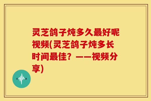 灵芝鸽子炖多久最好呢视频(灵芝鸽子炖多长时间最佳?——视频分享)