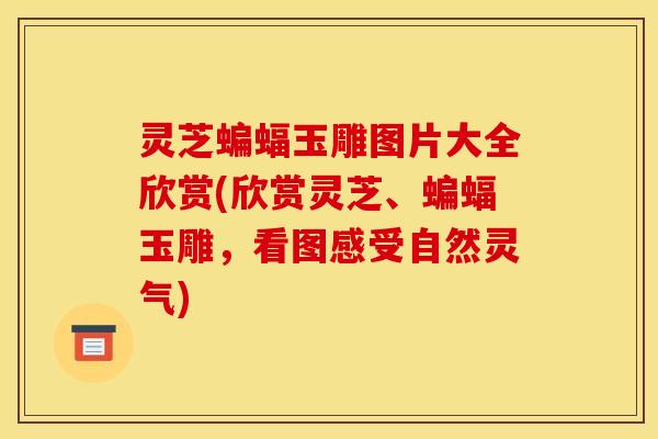 灵芝蝙蝠玉雕图片大全欣赏(欣赏灵芝、蝙蝠玉雕，看图感受自然灵气)