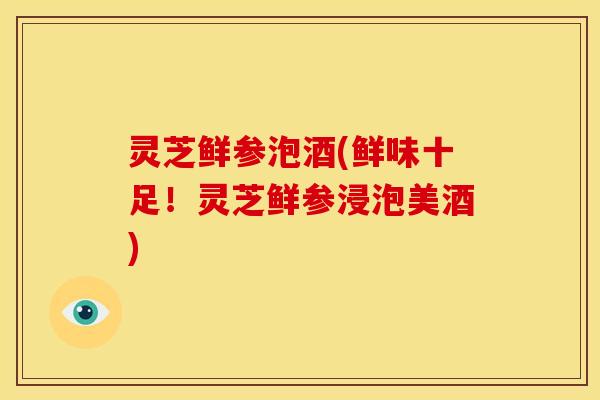 灵芝鲜参泡酒(鲜味十足!灵芝鲜参浸泡美酒)