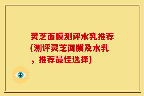 灵芝面膜测评水乳推荐(测评灵芝面膜及水乳，推荐最佳选择)