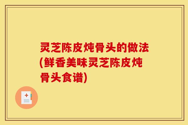 灵芝陈皮炖骨头的做法(鲜香美味灵芝陈皮炖骨头食谱)