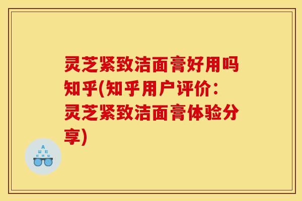 灵芝紧致洁面膏好用吗知乎(知乎用户评价:灵芝紧致洁面膏体验分享)