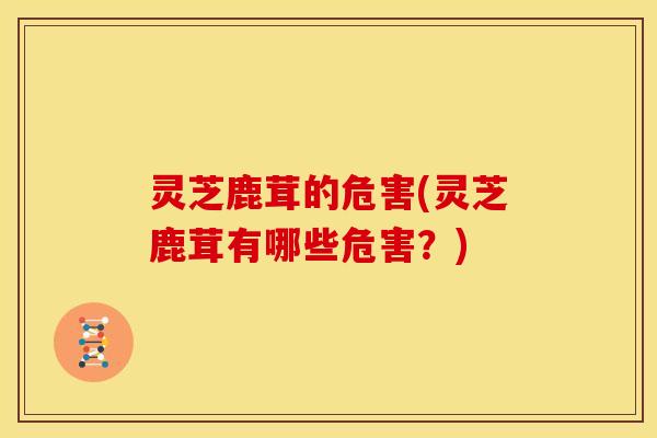 灵芝鹿茸的危害(灵芝鹿茸有哪些危害？)