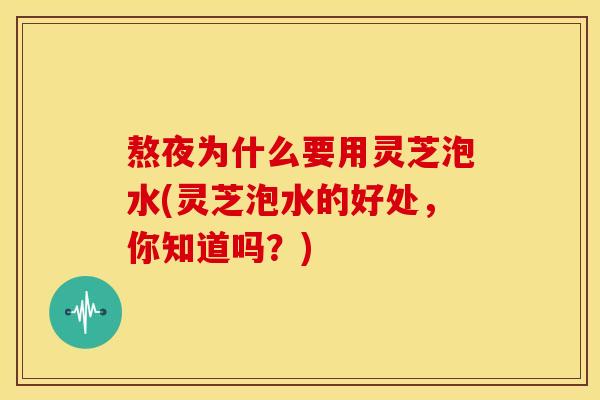 熬夜为什么要用灵芝泡水(灵芝泡水的好处，你知道吗？)