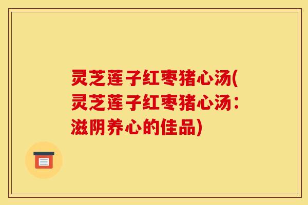 灵芝莲子红枣猪心汤(灵芝莲子红枣猪心汤：滋阴养心的佳品)