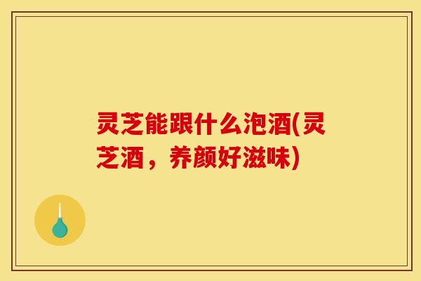 灵芝能跟什么泡酒(灵芝酒，养颜好滋味)