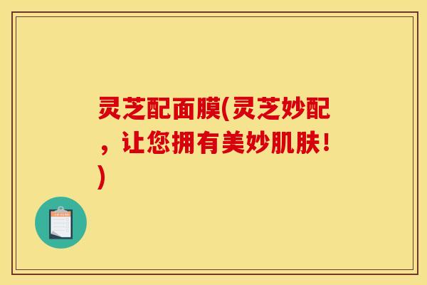 灵芝配面膜(灵芝妙配，让您拥有美妙肌肤！)
