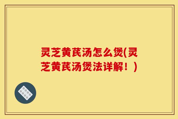 灵芝黄芪汤怎么煲(灵芝黄芪汤煲法详解！)