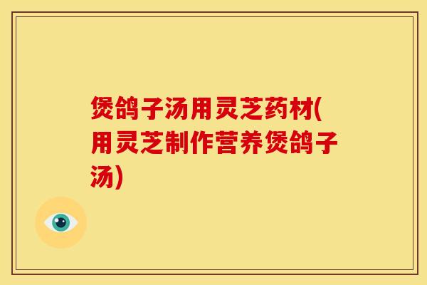 煲鸽子汤用灵芝药材(用灵芝制作营养煲鸽子汤)