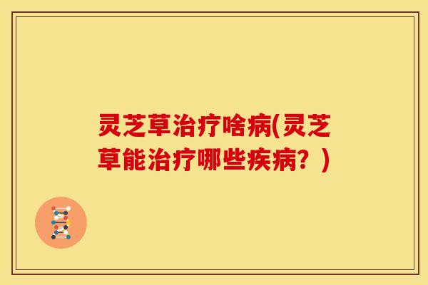 灵芝草治疗啥病(灵芝草能治疗哪些疾病?)