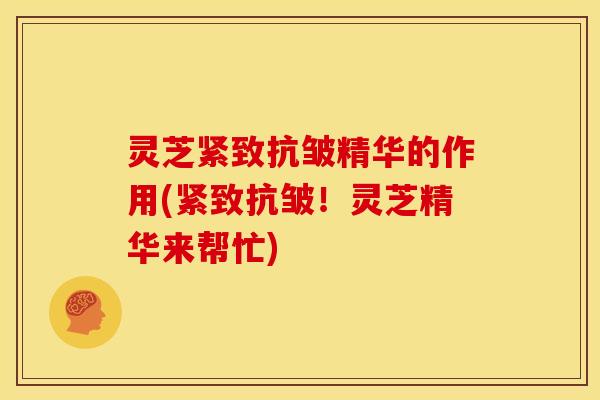 灵芝紧致抗皱精华的作用(紧致抗皱！灵芝精华来帮忙)