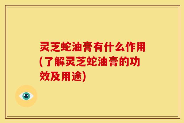 灵芝蛇油膏有什么作用(了解灵芝蛇油膏的功效及用途)