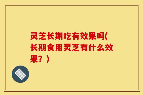 灵芝长期吃有效果吗(长期食用灵芝有什么效果？)